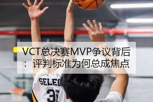 VCT总决赛MVP争议背后：评判标准为何总成焦点（aitiyu）
